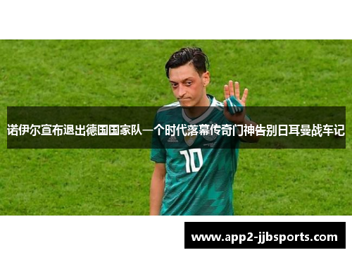 诺伊尔宣布退出德国国家队一个时代落幕传奇门神告别日耳曼战车记