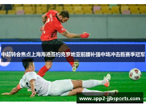 中超转会焦点上海海港签约克罗地亚前腰补强中场冲击新赛季冠军